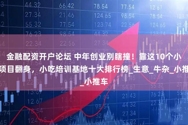 金融配资开户论坛 中年创业别瞎撞！靠这10个小吃项目翻身，小吃培训基地十大排行榜_生意_牛杂_小推车