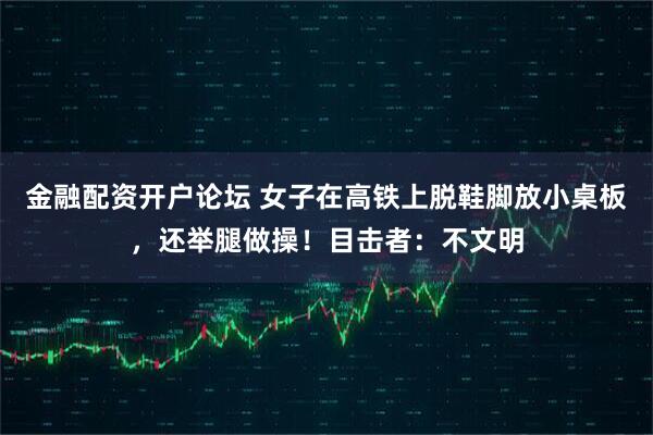 金融配资开户论坛 女子在高铁上脱鞋脚放小桌板，还举腿做操！目击者：不文明