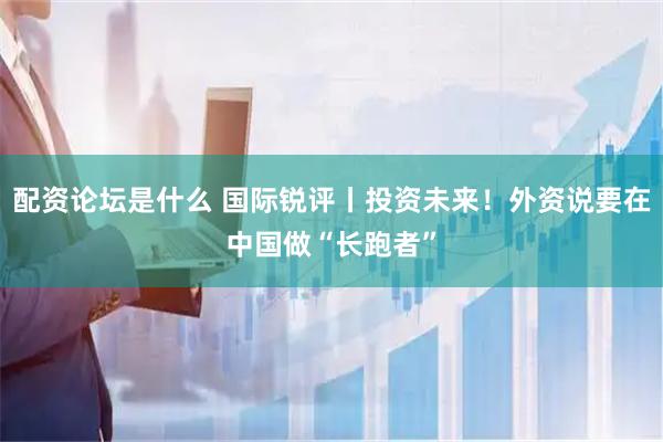 配资论坛是什么 国际锐评丨投资未来！外资说要在中国做“长跑者”