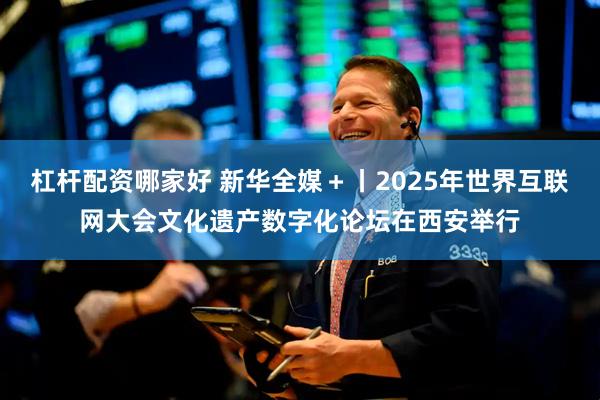 杠杆配资哪家好 新华全媒＋丨2025年世界互联网大会文化遗产数字化论坛在西安举行