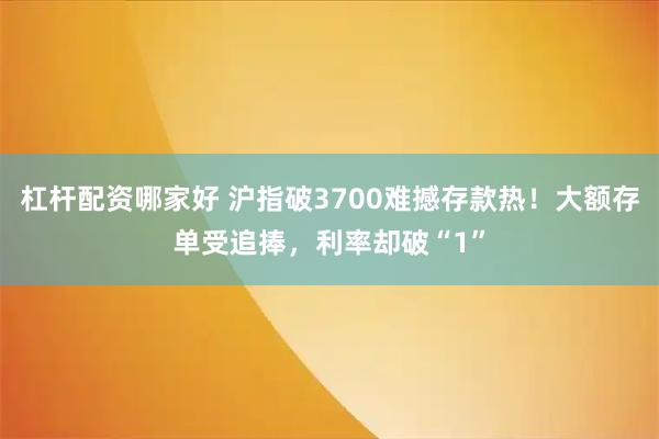 杠杆配资哪家好 沪指破3700难撼存款热！大额存单受追捧，利率却破“1”
