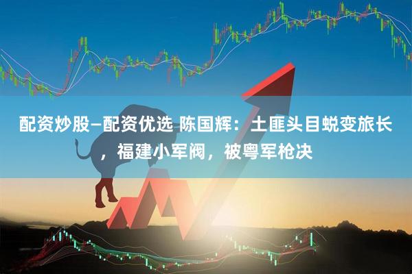 配资炒股—配资优选 陈国辉：土匪头目蜕变旅长，福建小军阀，被粤军枪决