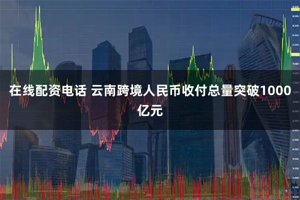 在线配资电话 云南跨境人民币收付总量突破1000亿元