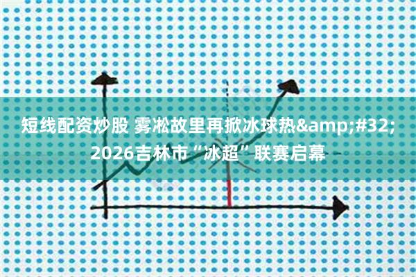 短线配资炒股 雾凇故里再掀冰球热 2026吉林市“冰超”联赛启幕