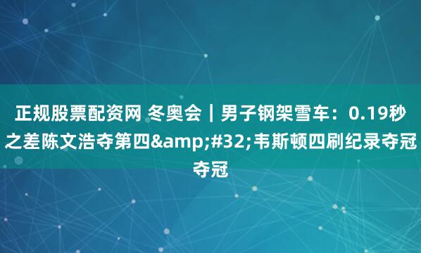 正规股票配资网 冬奥会｜男子钢架雪车：0.19秒之差陈文浩夺第四 韦斯顿四刷纪录夺冠