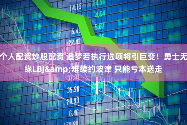 个人配资炒股配资 追梦若执行选项将引巨变！勇士无缘LBJ&难续约波津 只能亏本送走